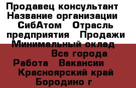 Продавец-консультант › Название организации ­ СибАтом › Отрасль предприятия ­ Продажи › Минимальный оклад ­ 14 000 - Все города Работа » Вакансии   . Красноярский край,Бородино г.